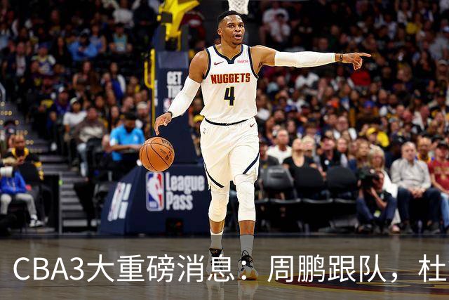 CBA3大重磅消息：周鹏跟队，杜锋打破与陈老板不和传言，奎因离队